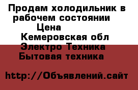 Продам холодильник в рабочем состоянии. › Цена ­ 1 000 - Кемеровская обл. Электро-Техника » Бытовая техника   
